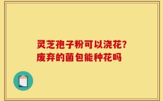 灵芝孢子粉可以浇花？废弃的菌包能种花吗