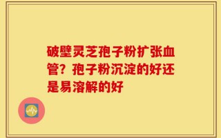 破壁灵芝孢子粉扩张血管？孢子粉沉淀的好还是易溶解的好