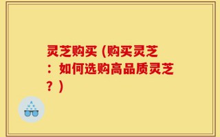 灵芝购买 (购买灵芝：如何选购高品质灵芝？)