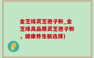 金芝缘灵芝孢子粉_金芝缘高品质灵芝孢子粉，健康养生新选择)
