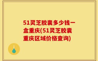 51灵芝胶囊多少钱一盒重庆(51灵芝胶囊重庆区域价格查询)