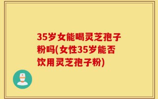 35岁女能喝灵芝孢子粉吗(女性35岁能否饮用灵芝孢子粉)