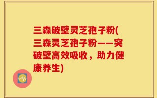 三森破壁灵芝孢子粉(三森灵芝孢子粉——突破壁高效吸收，助力健康养生)