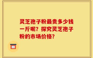 灵芝孢子粉最贵多少钱一斤呢？探究灵芝孢子粉的市场价格？