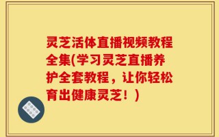 灵芝活体直播视频教程全集(学习灵芝直播养护全套教程，让你轻松育出健康灵芝！)