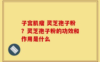 子宫肌瘤 灵芝孢子粉？灵芝孢子粉的功效和作用是什么