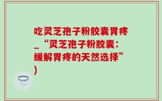 吃灵芝孢子粉胶囊胃疼_“灵芝孢子粉胶囊：缓解胃疼的天然选择”)