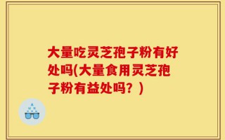大量吃灵芝孢子粉有好处吗(大量食用灵芝孢子粉有益处吗？)