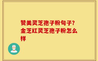 赞美灵芝孢子粉句子？金芝红灵芝孢子粉怎么样