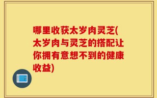 哪里收获太岁肉灵芝(太岁肉与灵芝的搭配让你拥有意想不到的健康收益)