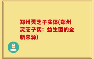 郑州灵芝子实体(郑州灵芝子实：益生菌的全新来源)