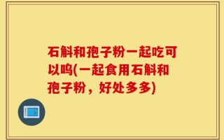 石斛和孢子粉一起吃可以呜(一起食用石斛和孢子粉，好处多多)