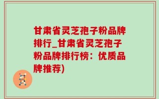 甘肃省灵芝孢子粉品牌排行_甘肃省灵芝孢子粉品牌排行榜：优质品牌推荐)