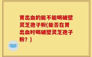 胃出血的能不能喝破壁灵芝孢子粉(能否在胃出血时喝破壁灵芝孢子粉？)