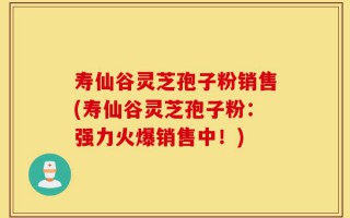 寿仙谷灵芝孢子粉销售(寿仙谷灵芝孢子粉：强力火爆销售中！)