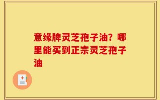 意缘牌灵芝孢子油？哪里能买到正宗灵芝孢子油