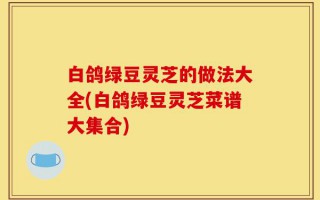 白鸽绿豆灵芝的做法大全(白鸽绿豆灵芝菜谱大集合)