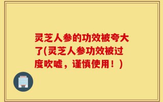灵芝人参的功效被夸大了(灵芝人参功效被过度吹嘘，谨慎使用！)
