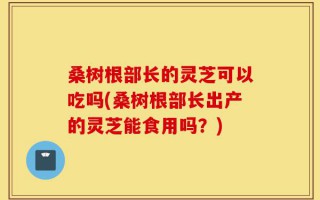 桑树根部长的灵芝可以吃吗(桑树根部长出产的灵芝能食用吗？)