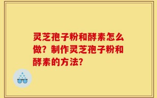 灵芝孢子粉和酵素怎么做？制作灵芝孢子粉和酵素的方法？