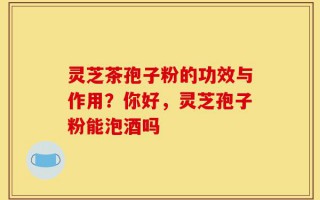 灵芝茶孢子粉的功效与作用？你好，灵芝孢子粉能泡酒吗
