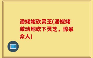 潘姥姥砍灵芝(潘姥姥激动地砍下灵芝，惊呆众人)