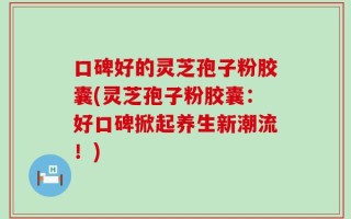 口碑好的灵芝孢子粉胶囊(灵芝孢子粉胶囊：好口碑掀起养生新潮流！)