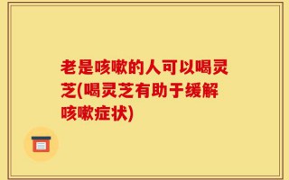 老是咳嗽的人可以喝灵芝(喝灵芝有助于缓解咳嗽症状)