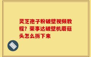 灵芝孢子粉破壁视频教程？荣事达破壁机蘑菇头怎么拆下来