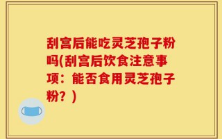 刮宫后能吃灵芝孢子粉吗(刮宫后饮食注意事项：能否食用灵芝孢子粉？)