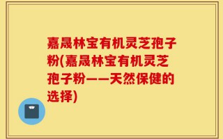 嘉晟林宝有机灵芝孢子粉(嘉晟林宝有机灵芝孢子粉——天然保健的选择)