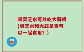 喝灵芝水可以吃大蒜吗(灵芝水和大蒜是否可以一起食用？)