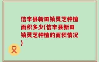 信丰县新田镇灵芝种植面积多少(信丰县新田镇灵芝种植的面积情况)