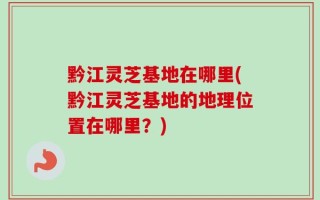 黔江灵芝基地在哪里(黔江灵芝基地的地理位置在哪里？)