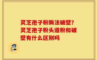 灵芝孢子粉酶法破壁？灵芝孢子粉头道粉和破壁有什么区别吗
