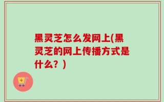黑灵芝怎么发网上(黑灵芝的网上传播方式是什么？)
