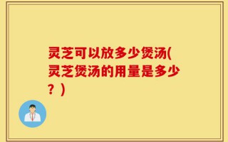 灵芝可以放多少煲汤(灵芝煲汤的用量是多少？)