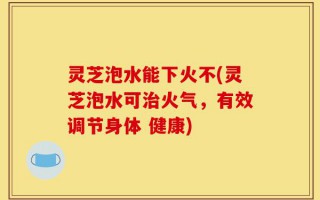 灵芝泡水能下火不(灵芝泡水可治火气，有效调节身体 健康)