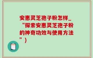安惠灵芝孢子粉怎样_“探索安惠灵芝孢子粉的神奇功效与使用方法”)