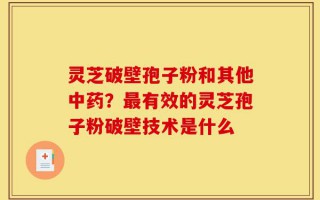 灵芝破壁孢子粉和其他中药？最有效的灵芝孢子粉破壁技术是什么