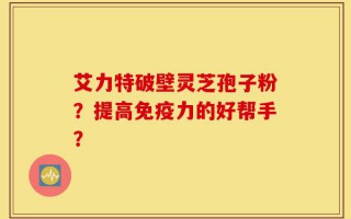 艾力特破壁灵芝孢子粉？提高免疫力的好帮手？