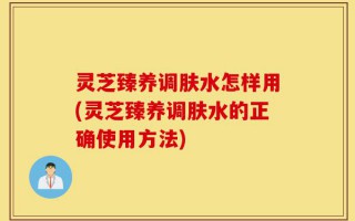 灵芝臻养调肤水怎样用(灵芝臻养调肤水的正确使用方法)