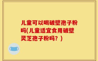 儿童可以喝破壁孢子粉吗(儿童适宜食用破壁灵芝孢子粉吗？)
