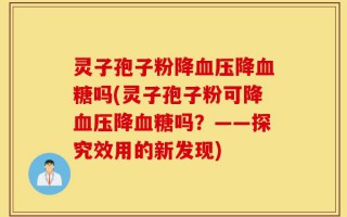 灵子孢子粉降血压降血糖吗(灵子孢子粉可降血压降血糖吗？——探究效用的新发现)