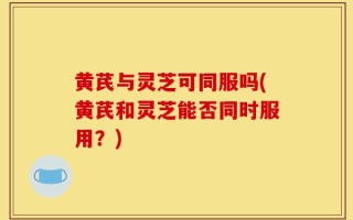 黄芪与灵芝可同服吗(黄芪和灵芝能否同时服用？)