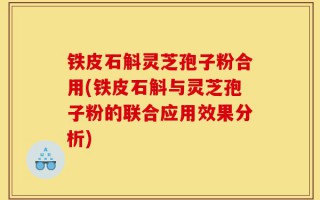 铁皮石斛灵芝孢子粉合用(铁皮石斛与灵芝孢子粉的联合应用效果分析)