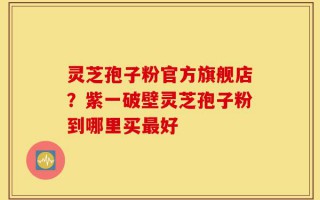 灵芝孢子粉官方旗舰店？紫一破壁灵芝孢子粉到哪里买最好