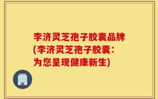 李济灵芝孢子胶囊品牌(李济灵芝孢子胶囊：为您呈现健康新生)