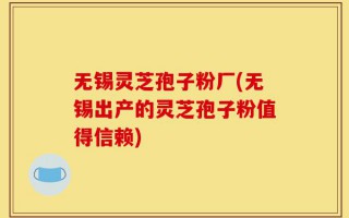 无锡灵芝孢子粉厂(无锡出产的灵芝孢子粉值得信赖)