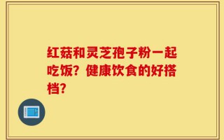红菇和灵芝孢子粉一起吃饭？健康饮食的好搭档？